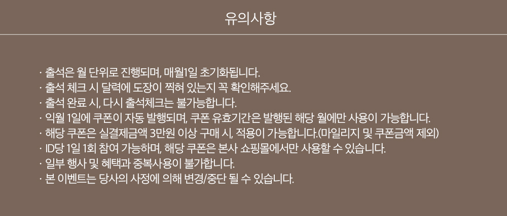 유의사항, ㆍ출석은 월 단위로 진행되며, 매월1일 초기화됩니다.ㆍ출석 체크 시 달력에 도장이 찍혀 있는지 꼭 확인해주세요.ㆍ출석 완료 시, 다시 출석체크는 불가능합니다.ㆍ익월 1일에 쿠폰이 자동 발행되며, 쿠폰 유효기간은 발행된 해당 월에만 사용이 가능합니다.ㆍ해당 쿠폰은 실결제금액 3만원 이상 구매 시, 적용이 가능합니다.(마일리지 및 쿠폰금액 제외)ㆍID당 1일 1회 참여 가능하며, 해당 쿠폰은 본사 쇼핑몰에서만 사용할 수 있습니다.ㆍ일부 행사 및 혜택과 중복사용이 불가합니다.ㆍ본 이벤트는 당사의 사정에 의해 변경/중단 될 수 있습니다.